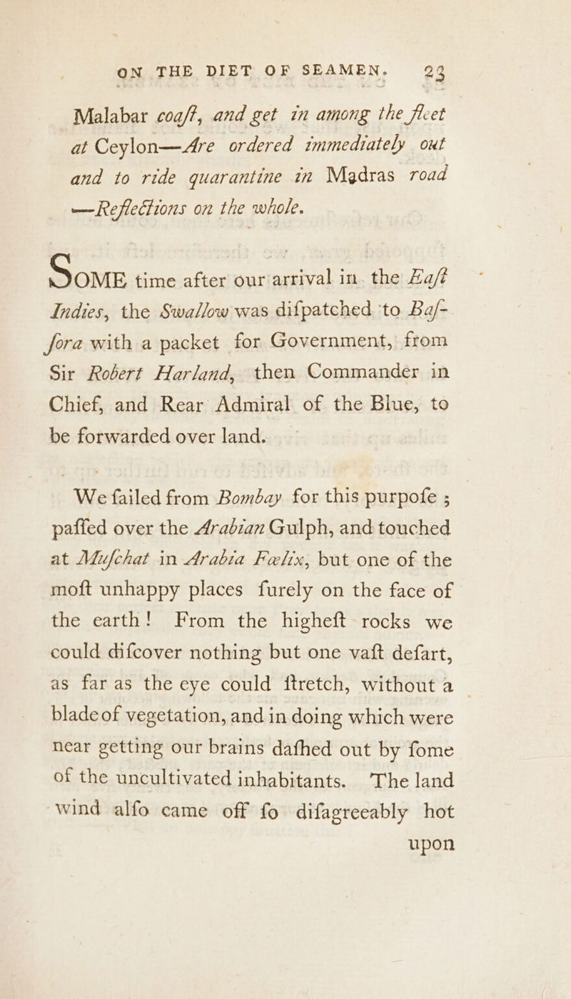 Malabar coa/?, and get in among the ficet at Ceylon—Are ordered immediately out and to ride quarantine in Medras road —Refleciions on the whole. Some time after our arrival in. the Za/ Indies, the Swa//ow was difpatched ‘to Ba/- fora with a packet for Government, from Sir Robert Harland, then Commander in Chief, and Rear Admiral of the Blue, to be forwarded over land. | We failed from Bombay for this purpofe ; paffed over the Arabian Gulph, and touched at Mufchat in Arabia Felix, but one of the moft unhappy places furely on the face of the earth! From the higheft rocks we could difcover nothing but one vaft defart, as far as the eye could ftretch, without a blade of vegetation, and in doing which were near getting our brains dafhed out by fome of the uncultivated inhabitants. The land wind alfo came off fo difagreeably hot