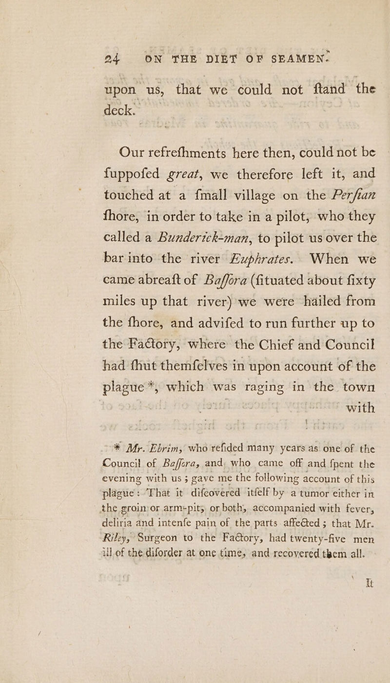upon us, that ‘we éould not ftand the deck Our refrefhments here then, could not be fuppofed great, we therefore left it, and touched at a {mall village on the Perfian fhore, in order to take in a pilot, who they called a Bunderick-man, to pilot us over the bar into the river Euphrates. When we came abreaft of Baffora (fituated about fixty miles up that river) we were hailed from the fhore, and advifed to run further up to the Factory, where the Chief and Council had fhut themfelves in upon account of the plague *, which was seats in the town | with { * Mr. Ebrim, who refided many years as one of the Council of Baffera, and, who came off and fpent the evening with us ; gave me the following account of this plague : That it difeovered itfelf by a tumor either in the groin-or arm+pit; or both, accompanied with fever, deliria and intenfe pain of the parts affeGted ; that Mr. Riley, Surgeon to the Faétory, had twenty-five men ul of the. diforder at one time, and recovered them all. It
