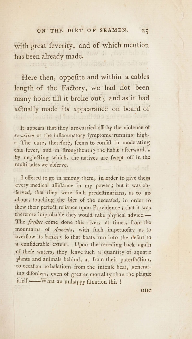 with great feverity, and of which mention has been already made. _ Here then, oppofite and within a cables length of the FaCtory, we had not been many hours till it broke out; and as it had actually made its appearance on board of It appears that they are carried off ‘by the violence of re-aftion or the inflammatory fymptoms*running high. ——The cure, therefore, feems to confift in moderating this fever, and in ftrengthening the habit afterwards 5 by negleGting which, the natives are {wept off in the multitudes we obferve. I offered to go in among them, in order to give them every medical affiftance in my power; but it was ob- ferved, that they were fuch predeftinarians, as to go about, touching the bier of the deceafed, in order to thew their perfe&amp; reliance upon Providence ; that it was therefore improbable they would take phyfical advice.— The frefbes come done this river, at times, from the mountains of Armenia, with fuch impetuofity as to overflow its banks 3 fo that boats run into the defart to a confiderable extent. Upon the receding back again of thefe waters, they leave fuch a quantity of aquatic plants and animals behind, as from their puterfaétion, to occafion exhalations from the intenfe heat, gencrat- ing diforders, even of greater mortality than the plague itfelf,-eWhat an unhappy fituation this ! © ONC
