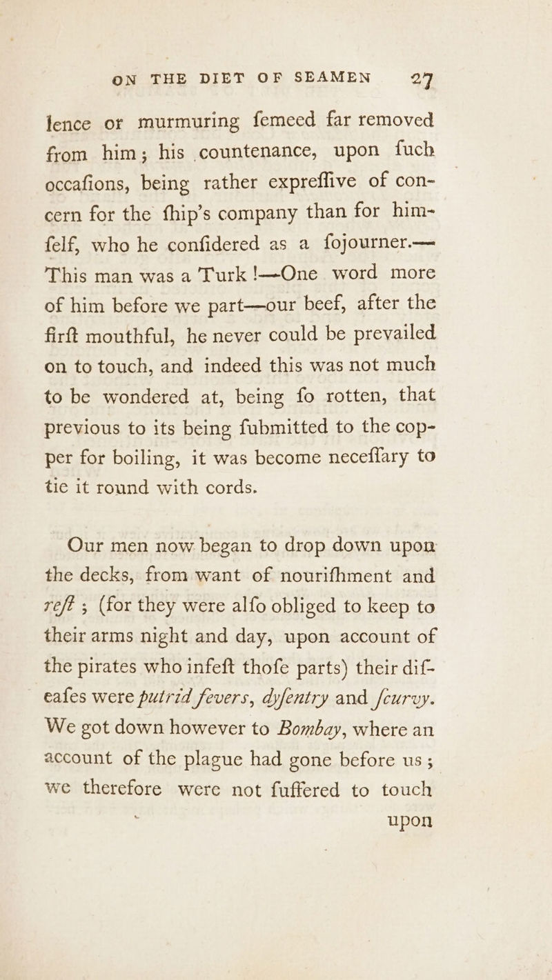 lence or murmuring femeed far removed from him; his countenance, upon fuch occafions, being rather expreflive of con- cern for the fhip’s company than for him- felf, who he confidered as a fojourner.— This man was a Turk !—One word more of him before we part—our beef, after the firft mouthful, he never could be prevailed on to touch, and indeed this was not much to be wondered at, being fo rotten, that previous to its being fubmitted to the cop- per for boiling, it was become neceflary to tie it round with cords. Our men now began to drop down upon the decks, from want of nourifhment and refé ; (for they were alfo obliged to keep to their arms night and day, upon account of the pirates who infeft thofe parts) their dif- — eafes were putrid fevers, dyfentry and _fcuryy. We got down however to Bombay, where an account of the plague had gone before us; we therefore were not fuffered to touch