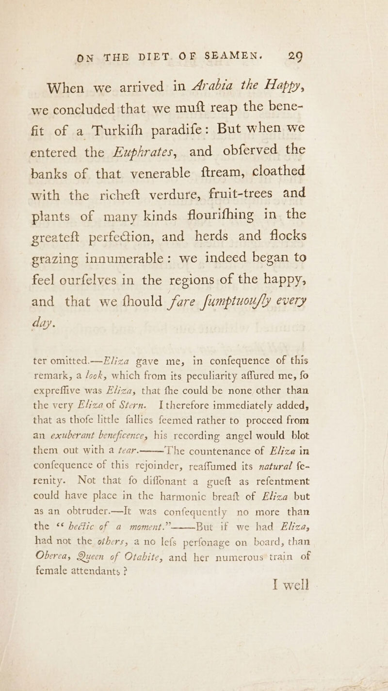 When we arrived in Arabia the Happy, we concluded that we muft reap the bene- fit of a Turkith paradife: But when we entered the Euphrates, and obferved the banks of that venerable ftream, cloathed with the richeft verdure, fruit-trees and plants of many kinds flourifhing in the greateft perfection, and herds and flocks grazing innumerable: we indeed began to feel ourfelves in the regions of the happy, and that we thould fare fumptuou/ly every day. ter omitted.—E/iza gave me, in confequence of this remark, a /ook, which from its peculiarity affured me, fo expreflive was H/jza, that fhe could be none other than the very Eliza of Stern. Itherefore immediately added, that as thofe little fallies feemed rather to proceed from an exuberant beneficence, his recording angel would blot them out with a ¢ear. The countenance of E/jza in confequence of this rejoinder, reaffumed its natural {e- renity. Not that fo diffonant a gueft as refentment could have place in the harmonic breaft of Eliza but as an obtruder.—It was confequently no more than the ** hectic of a moment.” But if we had Elza, had not the others, a no lefs perfonage on board, than Oberea, Queen of Otabite, and her numerous’ train of female attendants ? I well