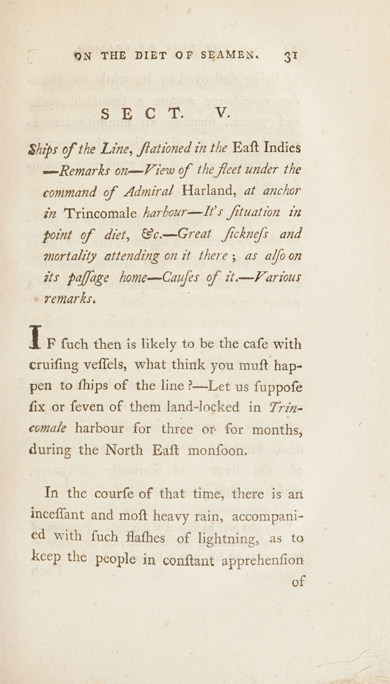~hal Dg Citi V. Ships of the Line, frationed in the Raft Indies —Remarks on——View of the fleet under the command of Admiral Harland, at anchor in Trincomale harbour—I?'s fituation in point of diet, Ge.—Great fickne/s and mortality attending on it there; as alfoon ats paffage home—Caufes of it—F arious » remarks. | { F fuch then is likely to be the cafe with cruifing veffels, what think you muft hap- pen to fhips of the line ?&gt;—Let us fuppofe fix or feven of them land-locked in Trin- comale harbour for three or for months, during the North Eaft monfoon. In the courfe of that time, there is an inceffant and moft heavy rain, accompani- ed with fuch flathes of lightning, as to Keep the people in conftant apprehenfion of