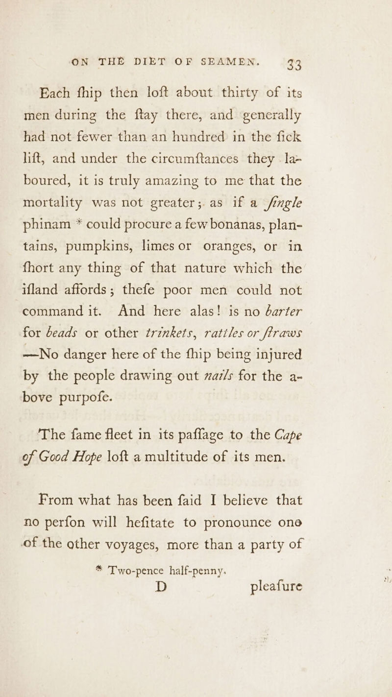 Each fhip then loft about thirty of its men during the ftay there, and generally had not fewer than an hundred in the fick lift, and under the circumftances they .la- boured, it is truly amazing to me that the mortality was not greater;.as if a /imgle phinam * could procure a few bonanas, plan- tains, pumpkins, limes or oranges, or in fhort any thing of that nature which the ifland affords; thefe poor men could not command it. And here alas! is no darter for deads or other trinkets, rattles or ftraws —No danger here of the fhip being injured by the people drawing out zaz/s for the a- bove purpofe. The fame fleet in its paffage to the Cape of Good Hope loft a multitude of its men. From what has been faid I believe that no perfon will hefitate to pronounce one of the other voyages, more than a party of * Two-pence half-penny. pleafure