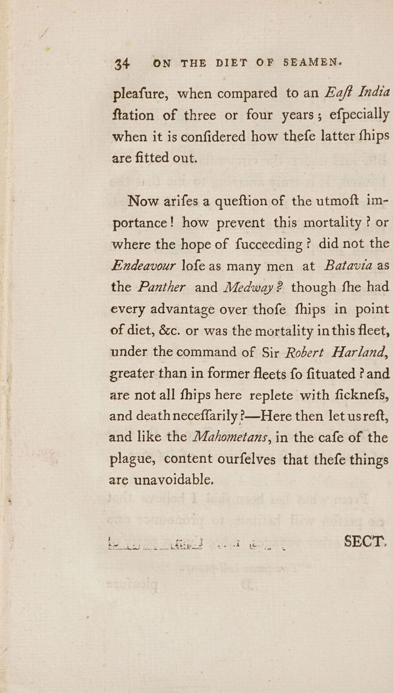 pleafure, when compared to an Haft India flation of three or four years; efpecially when it is confidered how thefe latter fhips are fitted out. Now arifes a queftion of the utmoft im- portance! how prevent this mortality ? or where the hope of fucceeding? did not the Endeavour \ofeas many men at Batavia as the Panther and Medway? though fhe had every advantage over thofe fhips in point of diet, &c. or was the mortality in this fleet, under the command of Sir Robert Harland, greater than in former fleets fo fituated ? and are not all fhips here replete with ficknefs, and deathneceffarily ?—Here then let usreft, and like the Wahometans, in the cafe of the plague, content ourfelves that thefe things are unavoidable, ! pel) ea SECT