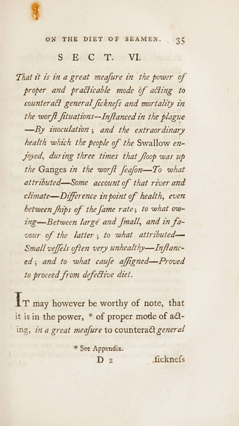 SH-hmeniTiion Vi That it 1s in a great meafure in the power of proper and practicable mode of acting to counteract general fickne/s and mortality in the worft fituattons--Inftanced in the plague —By inoculation; and the extraordinary health which the people of the Swallow en- Joed, during three times that floop was up the Ganges im the worft feafon—To what attributed—Some account of that river and climate—Difference in point of health, even between fhips of the fame rate; to what ow- inge=—Between large and fmall, and in fa- vour of the latter; to what attributed— Small velfels often very unhealthy—Inftanc- ed; and to what caufe affigned—Proved to proceed from defective diet. {x may however be worthy of note, that it isin the power, * of proper mode of act- ing, 22a great meafure to counteract general * See Appendix. D 2 ficknefs