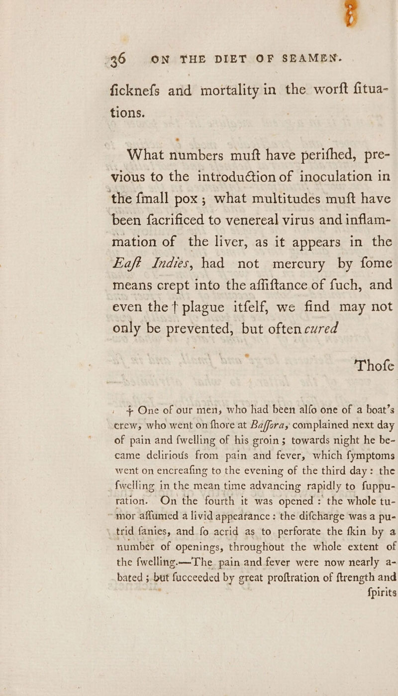 ficknefs and mortality in the wortt fitua- tions. What numbers muft have perifhed, pre- vious to the introduction of inoculation in ‘the fmall pox; what multitudes muft have been facrificed to venereal virus and inflam- mation of the liver, as it appears in the Eafé Indies, had not mercury by fome means crept into the affiftance of fuch, and even the t plague itfelf, we find may not only be prevented, but often cured Thofe / + One of our men, who had been alfo one of a boat’s erew, who went on fhore at Baffora, complained next day of pain and {welling of his groin; towards night he be- came deliriovis from pain and fever, which fymptoms went on encreafing to the evening of the third day: the fwelling in the mean time advancing rapidly to fuppu- ration. On the fourth it was opened : the whole tu- ~ mor aflumed a livid appeatance: the difcharge was a pu- trid fanies, and fo acrid as to perforate the fkin by 2 number of openings, throughout the whole extent of the fwelling.—The_ pain and fever were now nearly a- bated ; but fucceeded by great proftration of ftrength and ' fpirits