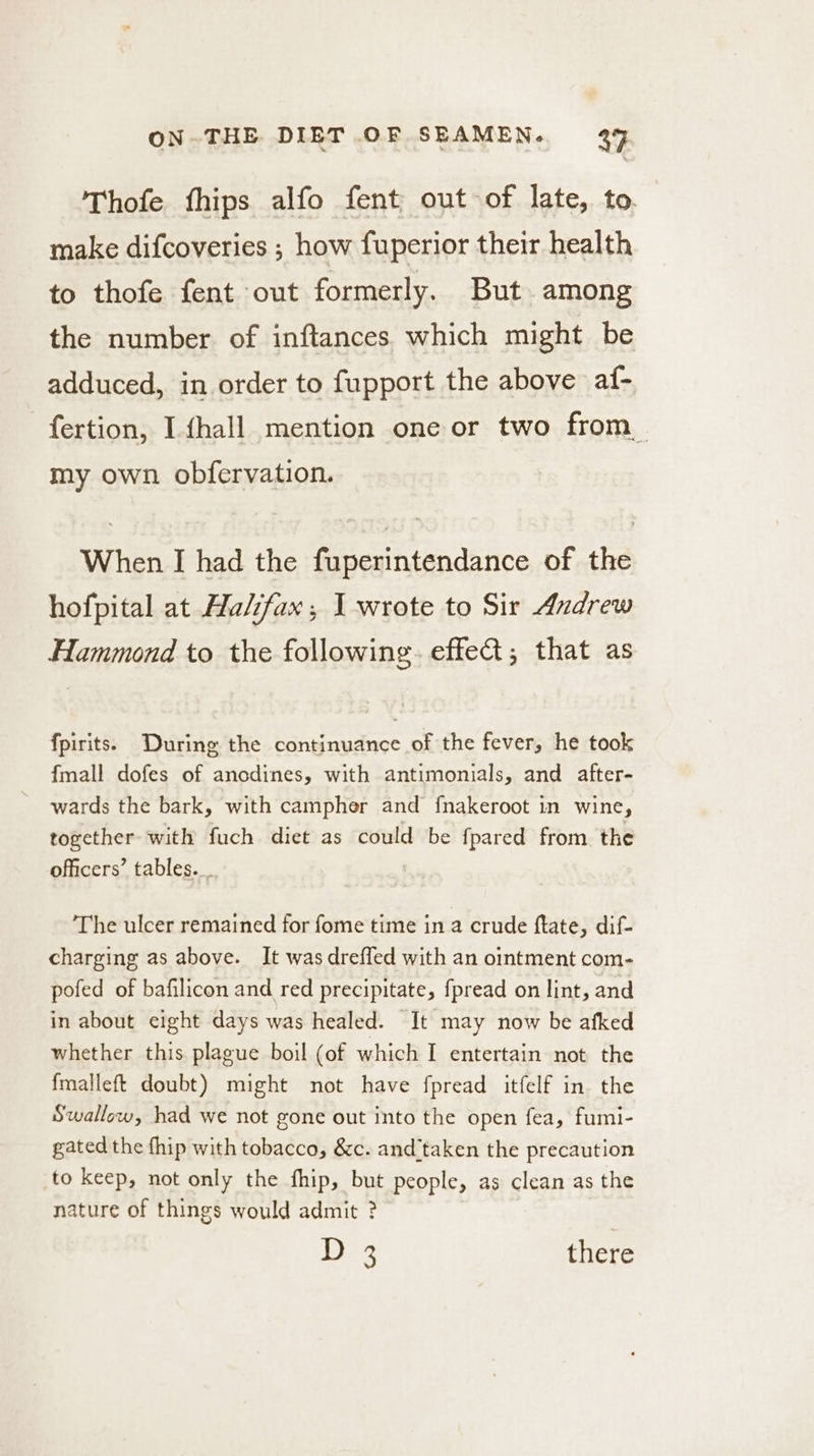 Thofe fhips alfo fent out of late, to. make difcoveries ; how fuperior their health to thofe fent out formerly. But among the number of inftances which might be adduced, in order to fupport the above af- fertion, I fhall mention one or two from_ my own obfervation. When I had the fuperintendance of the hofpital at Halifax, I wrote to Sir Andrew Hammond to the following. effect; that as fpirits. During the continuance of the fever, he took fmall dofes of anodines, with antimonials, and after- wards the bark, with campher and fnakeroot in wine, together with fuch diet as could be fpared from the officers’ tables. The ulcer remained for fome time in a crude ftate, dif- charging as above. It was drefled with an ointment com- pofed of bafilicon and red precipitate, fpread on lint, and in about eight days was healed. It may now be afked whether this plague boil (of which I entertain not the fmalleft doubt) might not have fpread itfelf in the Swallow, had we not gone out into the open fea, fumi- gated the fhip with tobacco, &amp;c. and’taken the precaution to keep, not only the fhip, but people, as clean as the nature of things would admit ?