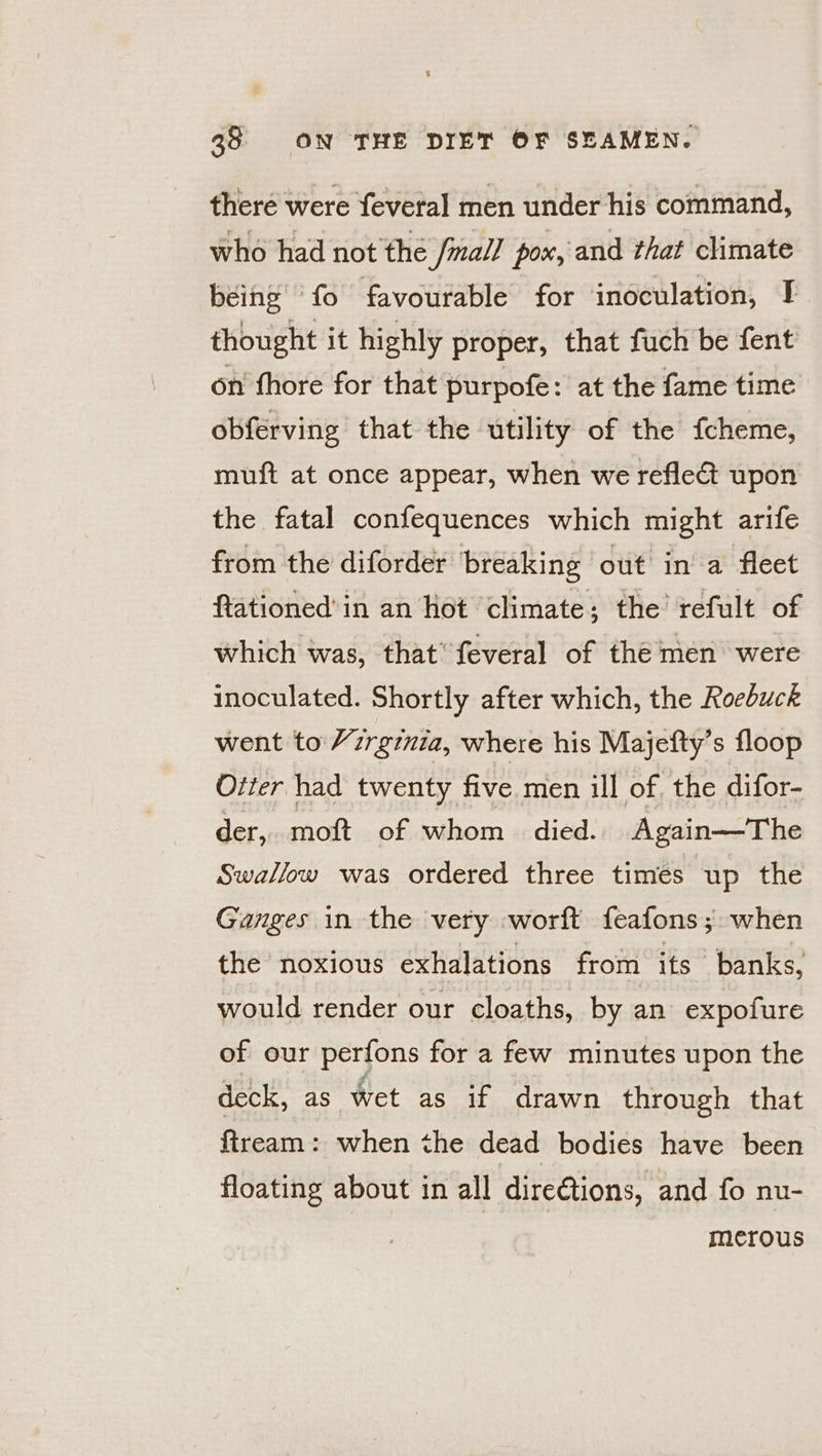 there were feveral men under his command, who had not the /mall pox, and that climate being ‘fo favourable for inoculation, I thought it highly proper, that fuch be fent on fhore for that purpofe: at the fame time obferving that the utility of the {cheme, muft at once appear, when we reflect upon the fatal confequences which might arife from the diforder breaking out ina fleet ftationed’ in an hot climate; the refult of which was, that feveral of the men were inoculated. Shortly after which, the Roebuck went to Yzrginia, where his Majefty’s floop Otter had twenty five men ill of. the difor- der, moft of whom - died. Again—The Swallow was ordered three times up the Ganges in the very worft feafons; when the noxious exhalations from its banks, would render our cloaths, by an expofure of our perfons for a few minutes upon the deck, as wet as if drawn through that fiream: when the dead bodies have been floating about in all dire@tions, and fo nu- merous