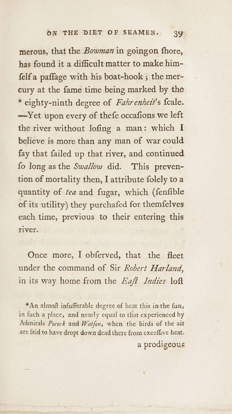 merous, that the Bowman in goingon fhore, has found it a difficult matter to make him- felfa paffage with his boat-hook ; the mer- cury at the fame time being marked by the * eighty-ninth degree of Puahrenhezt’s {cale. —Yet upon every of thefe occafions we left the river without lofing a man: which I believe is more than any man of war could fay that failed up that river, and continued fo long as the Swa//ow did. ‘This preven- tion of mortality then, I attribute folely to a quantity of tea and fugar, which (fenfible of its utility) they purchafed for themfelves each time, previous to their entering this river. Once more, I obferved, that the fleet under the command of Sir Robert Harland, in its way home from the Haft Indies loft *An almoft infufferable degree of heat this inthe fun, in fuch a place, and nearly equal to that experienced by Admirals Pocock and Wat/on, when the birds of the air are {aid to have dropt down dead there from exceffive heat. a prodigeous