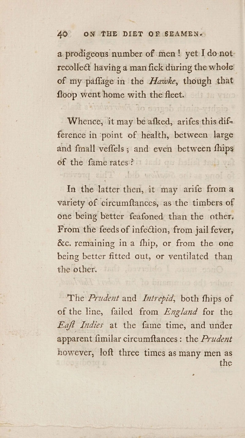 a prodigeous number of men! yet I donot: recollect having a man fick during the whole’ of my paffage in the Hawke, though that floop went home with the fleet. Whence, it may be afked, arifes this dif ference in point of health, between large and fmall veffels; and even between fhips of the fame rates? » In the latter then, it may arife froma variety of circumftances, as the timbers of one being better feafoned than the other, From the feeds of infeCtion, from jail fever, &amp;c. remaining ina fhip, or from the one being better fitted out, or ventilated than the other. The Prudent and Lntrepid, both fhips of of the line, failed from xgland for the aft Indies at the fame time, and under apparent fimilar circumftances: the Prudent however, loft three times as many men as