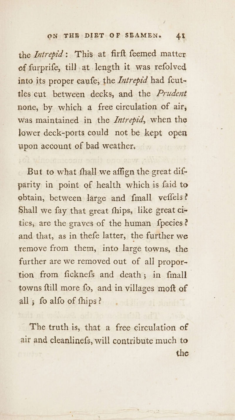the Intrepid: This at firft feemed matter of furprife, till.at length it was refolved into its proper caufe, the Iztrepid had {cut- tles cut between decks, and the Prudent none, by which a free circulation of air, was maintained in the Jntrepid, when the lower deck-ports could not be kept open upon account of bad weather. But to what fhall we affign the great dif- parity in point of health which is faid to obtain, between large and {mall velfels ? Shall we fay that great fhips, like great ci~ ties, are the graves of the human {fpecies? and that, as in thefe latter, the further we remove from them, into large towns, the further are we removed out of all propor- tion from ficknefs and death; in fmall towns {till more fo, and in villages moft of » all ; fo alfo of fhips? The truth is, that a free circulation of air and cleanlinefs, will contribute much to