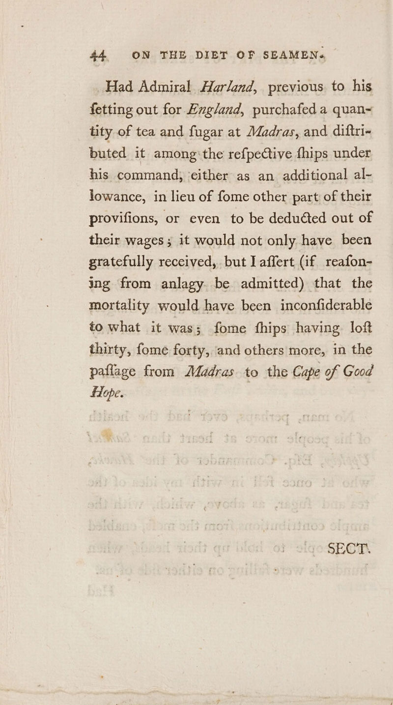 Had Admiral Harland, previous to his fetting out for England, purchafed a quan&lt; tity of tea and fugar at Madras, and diftri- buted it among‘the refpective fhips under his command, either as an additional al- lowance, in lieu of fome other part of their provifions, or even to be deduéted out of their wages; it would not only have been gratefully received, but laffert (if reafon- ing from anlagy. be admitted) that the mortality would have been inconfiderable to what it was; fome fhips having loft thirty, fome forty, and others more, in the paflage from Madras to the Cape of Good flope. | SECT.