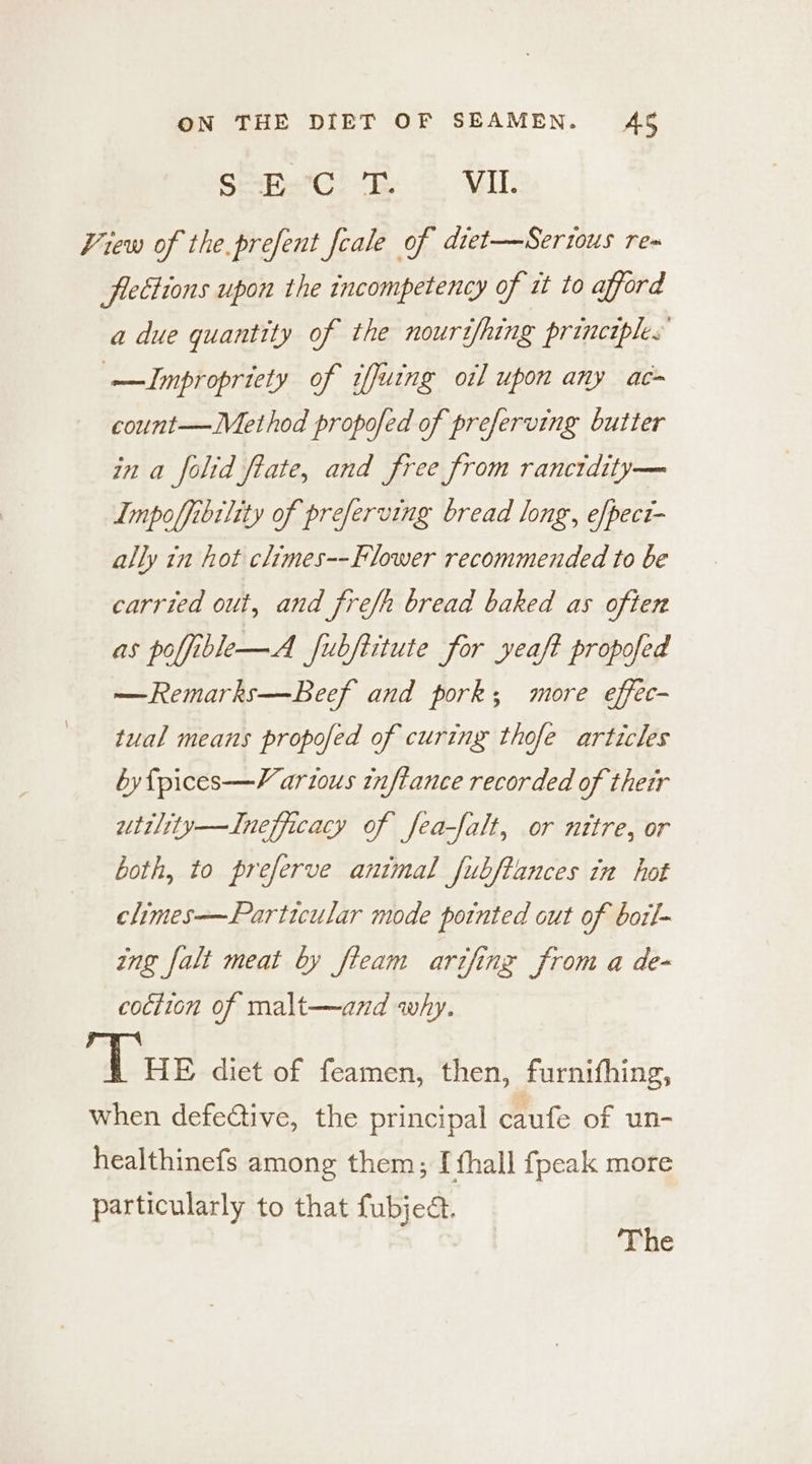 Semwee te 2. VIL View of the.prefent feale of diet—Sertous re~ fiettions upon the incompetency of it to afford a due quantity of the nourtfhing principles —JImpropriety of iffuing oil upon any ac count—Method propofed of preferving butter in a folid fate, and free from rancidity— Impoffibtlity of preferving bread long, e/pect- ally tn hot climes--Flower recommended to be carried out, and fref/h bread baked as often as poffible—A fubftitute for yeaft propofed —Remarks—Beef and pork; more effec- tual means propofed of curing thofe articles byfpices—Various inflance recorded of their utility—Inefficacy of fea-falt, or nttre, or both, to preferve animal fubftances in hot climes—Particular mode potnted out of bott- ing falt meat by fieam arifing from a de- cociion of malt—and why. Tus diet of feamen, then, furnifhing, when defective, the principal caufe of un- healthinefs among them; I fhall fpeak more particularly to that fubjed.