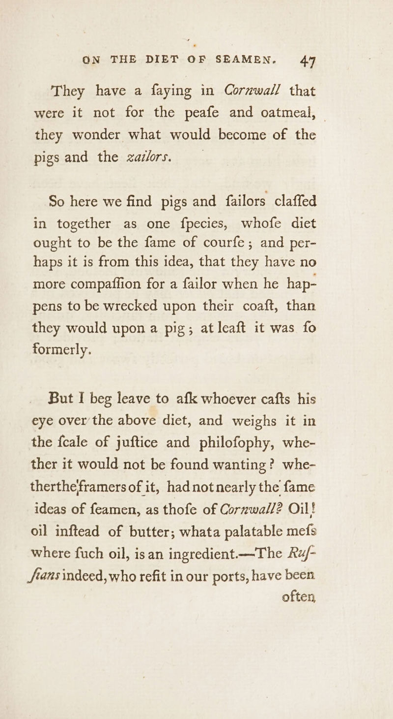 They have a faying in Cornwall that were it not for the peafe and oatmeal, — they wonder what would become of the pigs and the zazlors. So here we find pigs and failors claffed in together as one fpecies, whofe diet ought to be the fame of courfe; and per- haps it is from this idea, that they have no more compaffion for a failor when he hap- pens to be wrecked upon their coaft, than they would upon a pig; at leaft it was fo formerly. But I beg leave to afk whoever cafts his eye over the above dict, and weighs it in the fcale of juftice and philofophy, whe- ther it would not be found wanting? whe- therthe framers of it, hadnotnearly the fame ideas of feamen, as thofe of Cornwall? Oil! oil inftead of butter; whata palatable mefs where fuch oil, isan ingredient—The Ru/- J/ians indeed, who refit in our ports, have been often,