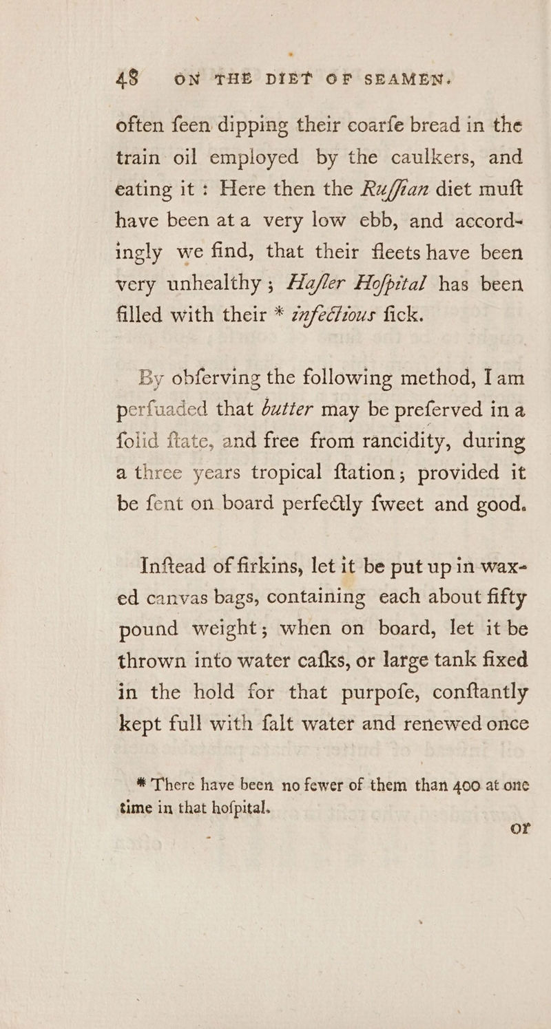 often feen dipping their coarfe bread in the train oil employed by the caulkers, and eating it: Here then the Ru/ian diet muft have been ata very low ebb, and accord~ ingly we find, that their fleets have been very unhealthy ; Hafler Hofpital has been filled with their * zzfectous fick. By obferving the following method, Iam perfuaded that dutter may be preferved ina folid flate, and free from rancidity, during a three years tropical ftation; provided it be fent on board perfedily fweet and good. Inftead of firkins, let it be put up in wax- ed canvas bags, containing each about fifty pound weight; when on board, let it be thrown into water cafks, or large tank fixed in the hold for that purpofe, conftantly kept full with falt water and renewed once * There have been no fewer of them than 400 at one time in that hofpital. or