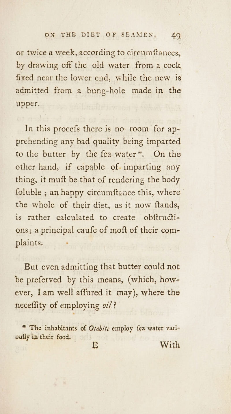 or twice a week, according to circumftances, by drawing off the old water from a cock fixed near the lower end, while the new is admitted from a bung-hole made in the upper. In this procefs there is no: room for ap- prehending any bad quality being imparted to the butter by the fea water*, On the other hand, if capable of. imparting any thing, it muft be that of rendering the body foluble ; an happy circumftznce this, where the whole of their diet, as it now ftands, is rather calculated to create obftrudcti- ons; a principal caufe of moft of their com- plaints. But even admitting that butter could not be preferved by this means, (which, how- ever, lam well affured it may), where the neceflity of employing o7/? * The inhabitants of Osabite employ fea water vari- oufly in their food. E With