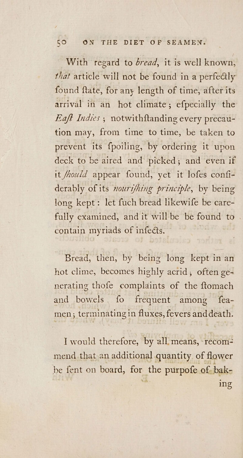 With regard to dread, it is well known, that article will not be found in a perfedlly found ftate, for any length of time, after its arrival in an hot climate; efpecially the Eaft Indies ; notwithftanding every precau- tion may, from time to time, be taken to prevent its fpoiling, by ordering it upon deck to be aired and picked; and even if it /hould appear found, yet it lofes confi- derably of its vourshing principle, by being long kept: let fuch bread likewife be care- fully examined, and it will be be found to . contain myriads of infects. Bread, then, by being long kept in an hot clime, becomes highly acrid; often ge- nerating thofe complaints of the ftomach and bowels. fo frequent among fea- men; terminating in fluxes, fevers and death. I would therefore, by all means, :recom- mend that,an additional quantity. of flower be fent on board, for the purpofe of bak- * ing