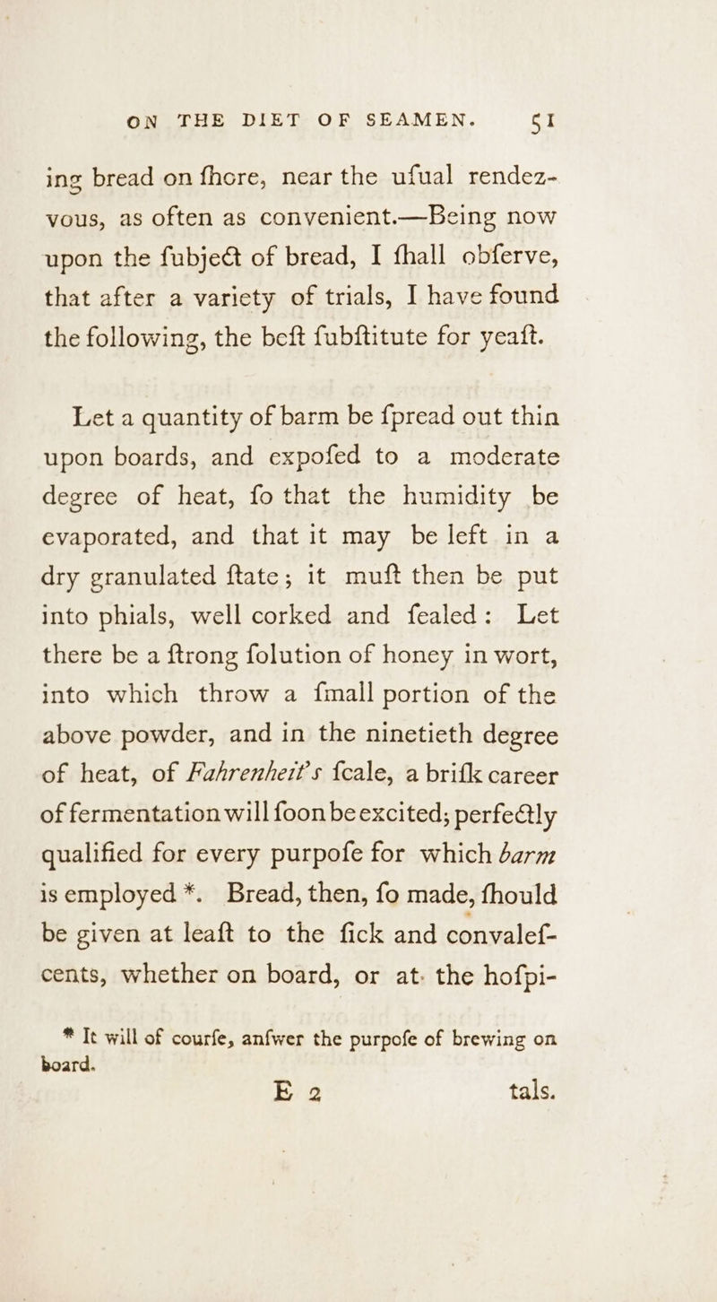 ing bread on fhore, near the ufual rendez- vous, as often as convenient.—Being now upon the fubject of bread, I fhall obferve, that after a variety of trials, I have found the following, the beft fubftitute for yeatt. Let a quantity of barm be fpread out thin upon boards, and expofed to a moderate degree of heat, fo that the humidity be evaporated, and that it may be left in a dry granulated ftate; it muft then be put into phials, well corked and fealed: Let there be a ftrong folution of honey in wort, into which throw a fmall portion of the above powder, and in the ninetieth degree of heat, of Pahrenhert’s {cale, a brifk career of fermentation will foon beexcited; perfe@lly qualified for every purpofe for which barm isemployed*. Bread, then, fo made, fhould be given at leaft to the fick and convalef- cents, whether on board, or at: the hofpi- * Tt will of courfe, anfwer the purpofe of brewing on board. E 2 tals.