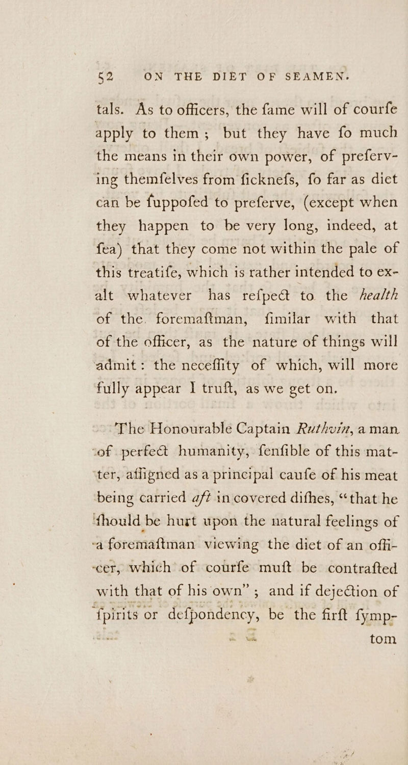 tals. As to officers, the fame will of courfe apply to them; but they have fo much the means in their own power, of preferv- ‘ing themfelves from ficknefs, fo far as diet can be fuppofed to preferve, (except when they happen to be very long, indeed, at fea) that they come not within the pale of this treatife, which is rather intended to ex- alt whatever has refpect to the fAealth of the. foremaftman, fimilar with that of the officer, as the nature of things will admit: the neceffity of which, will more fully appear I truft, as we get on, The Honourable Captain Ruthviz, a man. cof perfect humanity, fenfible of this mat- ter, affigned asa principal caufe of his meat being carried aff in covered dithes, “that he thould be hurt upon the natural feelings of ‘a foremaftman viewing the diet of an offi- ‘cer, which of courfe muft be contrafted with that of his own” ; and if dejedtion of ‘{pirits or defpondency, be the firft fymp- = tom