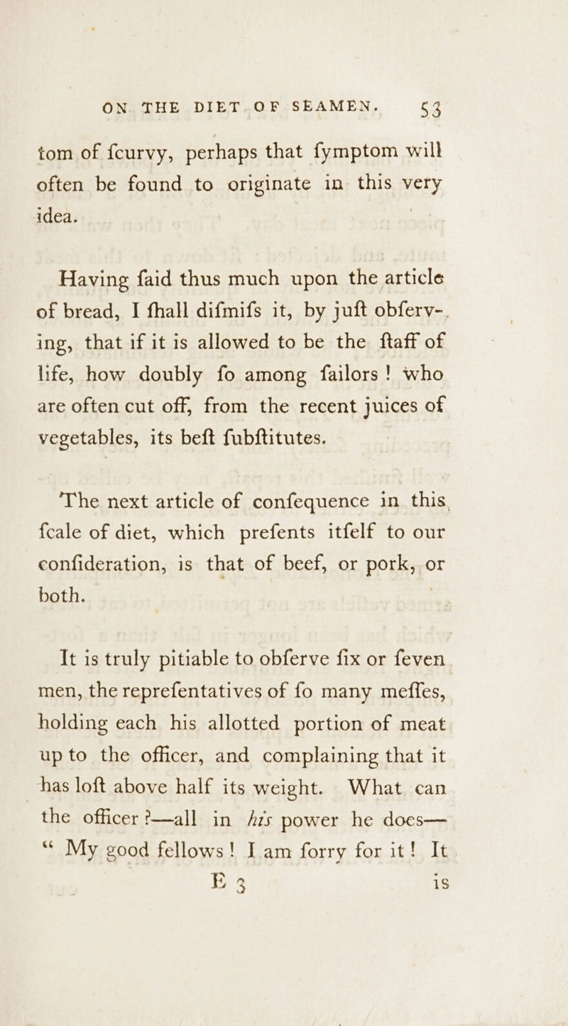 tom of fcurvy, perhaps that fymptom will often be found to originate in this very idea. | Having faid thus much upon the article of bread, I fhall difmifs it, by juft obferv-. ing, that if it is allowed to be the ftaff of life, how doubly fo among failors! who are often cut off, from the recent juices of vegetables, its beft fubftitutes. ‘The next article of confequence 1n this. {cale of diet, which prefents itfelf to our confideration, is that of beef, or pork, or both. | It is truly pitiable to obferve fix or feven men, the reprefentatives of fo many meffes, holding each his allotted portion of meat up to the officer, and complaining that it thas loft above half its weight. What can the officer ?—all in zs power he does— “* My good fellows! Iam forry for it! It | E 23 is