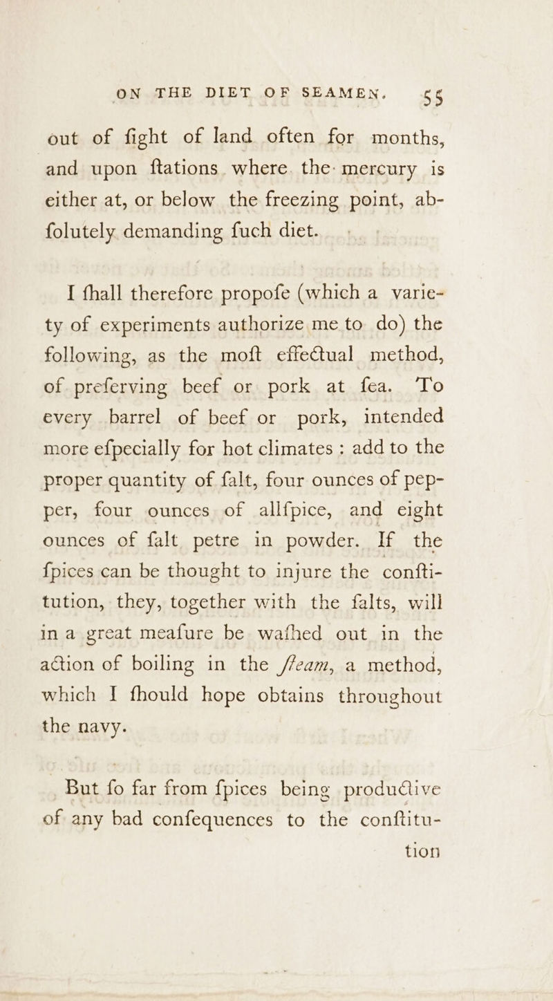 out of fight of land often for months, and upon ftations. where. the: mercury is either at, or below the freezing point, ab- folutely demanding fuch diet. I fhall therefore propofe (which a varie- ty of experiments authorize me to do) the following, as the moft effectual method, of preferving beef or pork at fea. To every barrel of beef or pork, intended more efpecially for hot climates : add to the proper quantity of falt, four ounces of pep- per, four ounces of allfpice, and eight ounces of falt petre in powder. If the {pices can be thought to injure the contti- tution, they, together with the falts, will in a great meafure be wafhed out in the action of boiling in the /7eam, a method, which [I fhould hope obtains throughout the navy. But fo far from {pices being productive of any bad confequences to the conftitu- tion