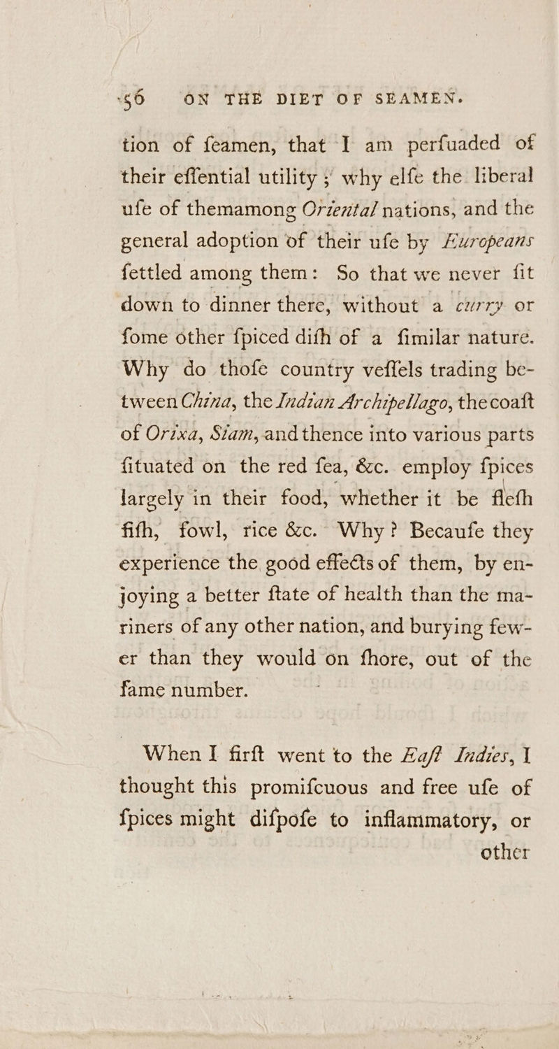 tion of feamen, that I am perfuaded of their effential utility ; why elfe the liberal ufe of themamong Oriental nations, and the general adoption of their ufe by Luropeans fettled among them: So that we never {it down to dinner there, without a curry or fome other {piced difh of a fimilar nature. Why do thofe country veffels trading be- tween China, the Indzan Archipellago, thecoatt of Orixa, Siam, and thence into various parts fituated on the red fea, &amp;c. employ {pices largely in their food, whether it be flefh fifh, fowl, rice &amp;c. Why? Becaufe they experience the good effets of them, by en- joying a better ftate of health than the ma- riners of any other nation, and burying few- er than they would on fhore, out of the fame number. When I firft went to the Laff Indies, I thought this promifcuous and free ufe of {pices might difpofe to inflammatory, or other