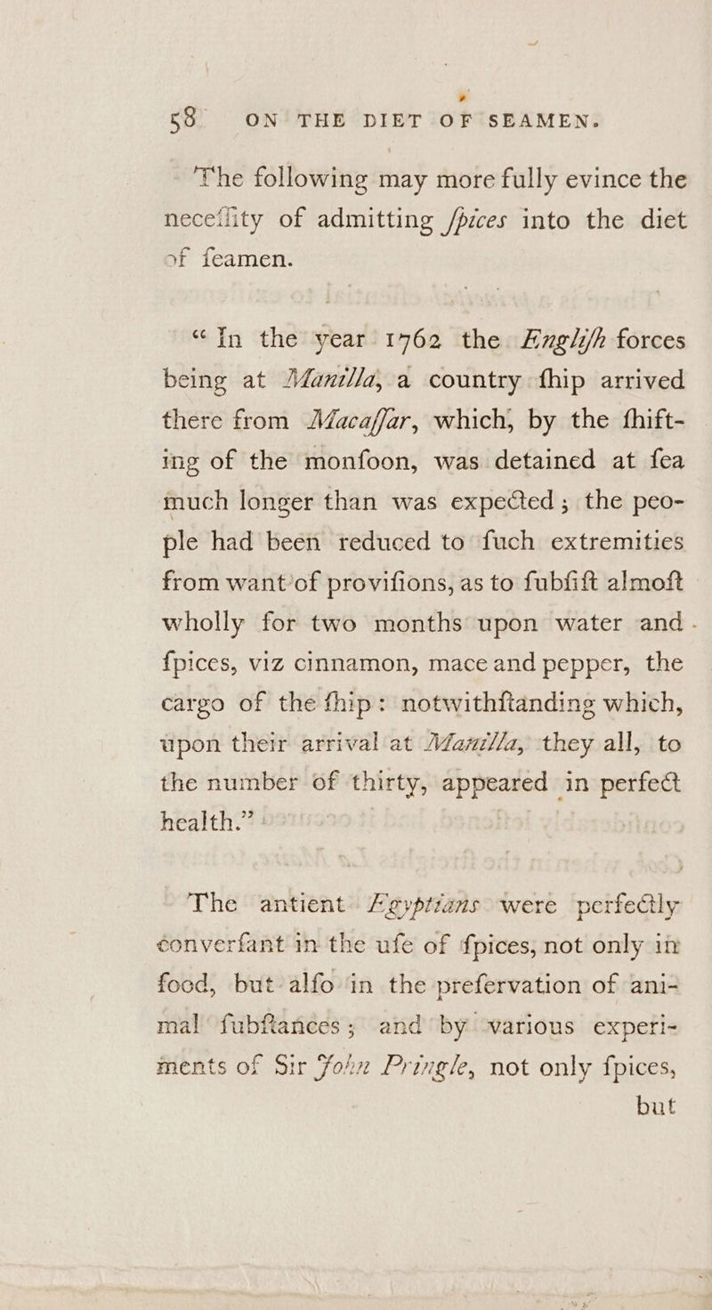 r 58 ON THE DIET OF SEAMEN. The following may more fully evince the neceility of admitting /pices into the diet xf feamen. “In the year 1762 the Engli/h forces being at J/ani//a, a country fhip arrived there from JMacaffar, which, by the fhift- ing of the monfoon, was detained at fea much longer than was expected ; the peo- ple had been reduced to fuch extremities from want’of provifions, as to fubfift almoft wholly for two months upon water and. {pices, viIZ cinnamon, mace and pepper, the cargo of the fhip: notwithftanding which, upon their arrival at Aazz//a, they all, to the number of thirty, appeared in perfect health.” : The antient Ligyptians were perfectly converfant in the ufe of fpices, not only in food, but alfo in the prefervation of ani- mal fubftances; and by ‘various expeti- ments of Sir Yoh Pringle, not only fpices, but