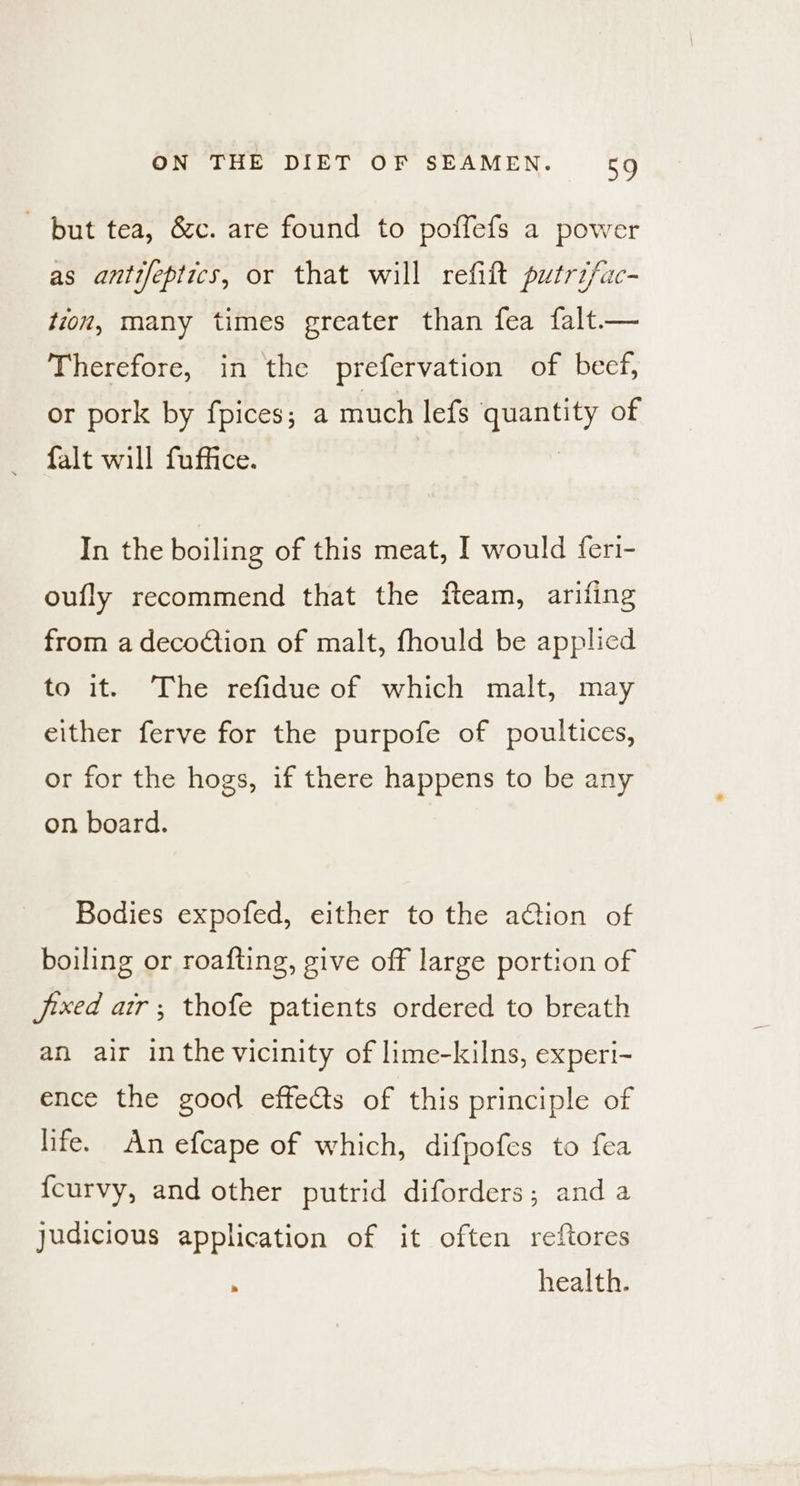but tea, &amp;c. are found to poffefs a power as antifeptics, or that will refift putrzfac- tion, many times greater than fea falt— Therefore, in the prefervation of beef, or pork by fpices; a much lefs ca of falt will fuffice. In the boiling of this meat, I would feri- oufly recommend that the fteam, arifing from a decoction of malt, fhould be applied to it. The refidue of which malt, may either ferve for the purpofe of poultices, or for the hogs, if there happens to be any on board. Bodies expofed, either to the action of boiling or roafting, give off large portion of jxed ar; thofe patients ordered to breath an air inthe vicinity of lime-kilns, experi- ence the good effects of this principle of life. An efcape of which, difpofes to fea fcurvy, and other putrid diforders; and a judicious application of it often reftores health.