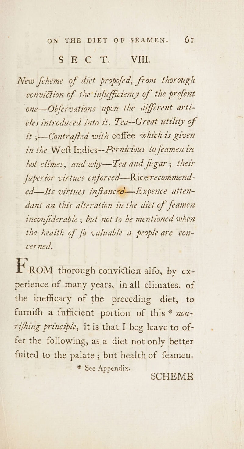Sime terns ok VII. New fcheme of diet propofed, from thorough conviction of the infufficiency of the prefent one—Obfervations upon the different arti- cles introduced into it. Tea--Great utility of it ;---Contrafted with coffee which 1s giver in the Weft Indies--Pernicious to feamen in hot climes, and why—Tea and Jugar; therr fupertor virtues enforced—Ricerecommend- ed—Its virtues inftanced—Expence atten- dant an this alteration in the dtet of feamen inconfiderable ; but not to be mentioned when the health of fo valuable a people are con- cerned, 7 if ROM thorough conviction alfo, by ex- perience of many years, in all climates. of the inefficacy of the preceding diet, to furnifh a fufficient portion of this * zou- _ rifhing principle, it is that I beg leave to of- fer the following, as a dict not only better fuited to the palate ; but health of feamen. * See Appendix. SCHEME