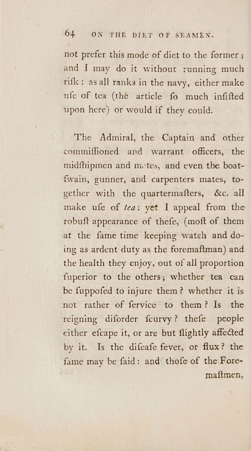 not prefer this mode of diet to the former ; and I may do it without running much rifk : as all ranks in the navy, either make ufe of tea (thé article fo much infifted upon here) or would if they could. The Admiral, the Captain and other commiffioned and warrant officers, the midfhipmen and mutes, and even the boat- fwain, gunner, and carpenters mates, to- gether with the quartermafters, &amp;c. all make ufe of tea: yet I appeal from the robuft appearance of thefe, (moft of them at the fame time keeping wateh and do- ing as ardent duty as the foremaftman) and the health they enjoy, out of all proportion fuperior to the others; whether tea can be fuppofed to injure them? whether it is not rather of fervice to them? Is the reigning diforder fcurvy? thefe people cither efcape it, or are but flightly affected by it. Is the difeafe fever, or flux? the fame may be faid: and thofe of the Fore- maftmen,