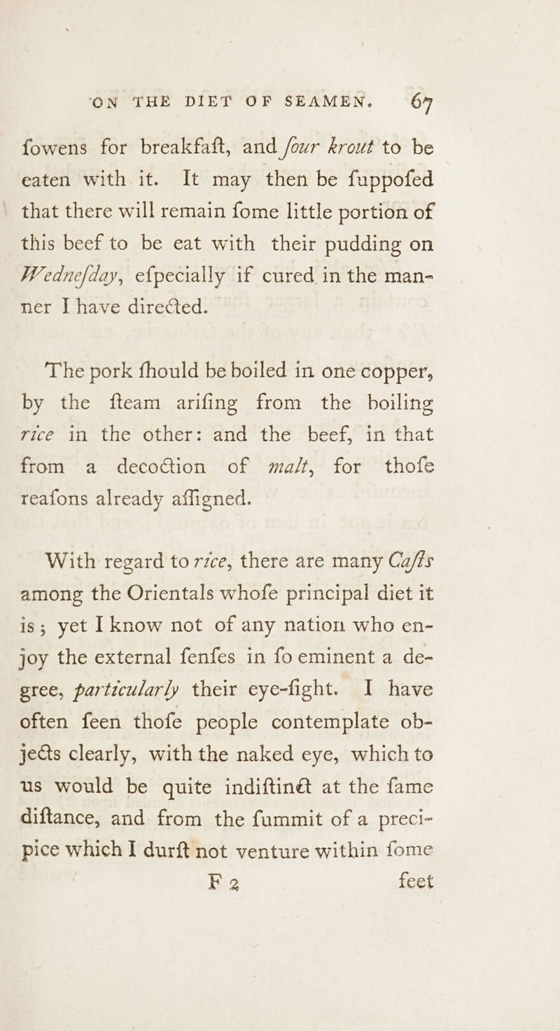 fowens for breakfaft, and four krowt to be eaten with it. It may then be fuppofed ’ that there will remain fome little portion of this beef to be eat with their pudding on Wednefday, efpecially if cured in the man- ner I have directed. The pork fhould be boiled in one copper, by the fteam arifing from the boiling rice in the other: and the beef, in that from a decoction of ma/t, for thofe reafons already affigned. With regard to rice, there are many Ca/ts among the Orientals whofe principal diet it is; yet I know not of any nation who en- joy the external fenfes in fo eminent a de- gree, particularly their eye-fight. I have often feen thofe people contemplate ob- jects clearly, with the naked eye, which to us would be quite indiftinét at the fame diftance, and from the fummit of a preci- pice which I durft not venture within fome Fa feet