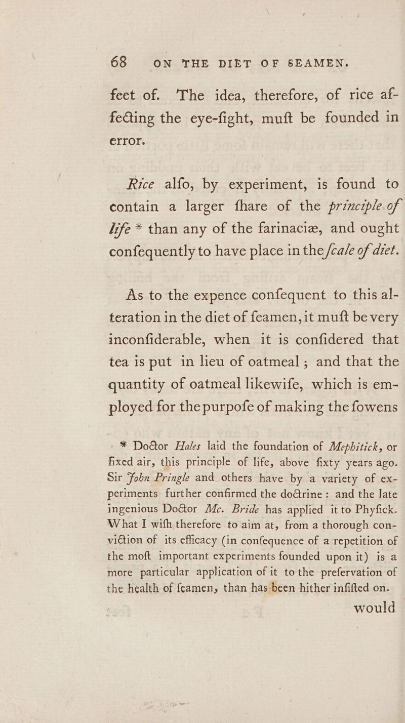 feet of. ‘The idea, therefore, of rice af- fecting the eye-fight, muft be founded in error. Rice alfo, by experiment, is found to contain a larger fhare of the principle.of jife * than any of the farinacie, and ought confequently to have place in the /cale of dret. As to the expence confequent to this al- teration in the diet of feamen, it muft be very inconfiderable, when it is confidered that tea is put in lieu of oatmeal; and that the quantity of oatmeal likewife, which is em- ployed for the purpofe of making the fowens -* Doétor Hales laid the foundation of Mephitick, or fixed air, this principle of life, above fixty years ago. Sir Fohn Pringle and others have by a variety of ex- periments further confirmed the doGtrine: and the late ingenious Doétor Adc. Bride has applied it to Phyfick. What I wifh therefore to aim at, from a thorough con- viction of its efficacy (in confequence of a repetition of the moft important experiments founded upon it) is a more particular application of it tothe prefervation of the health of {eamen, than has been hither infifted on. would