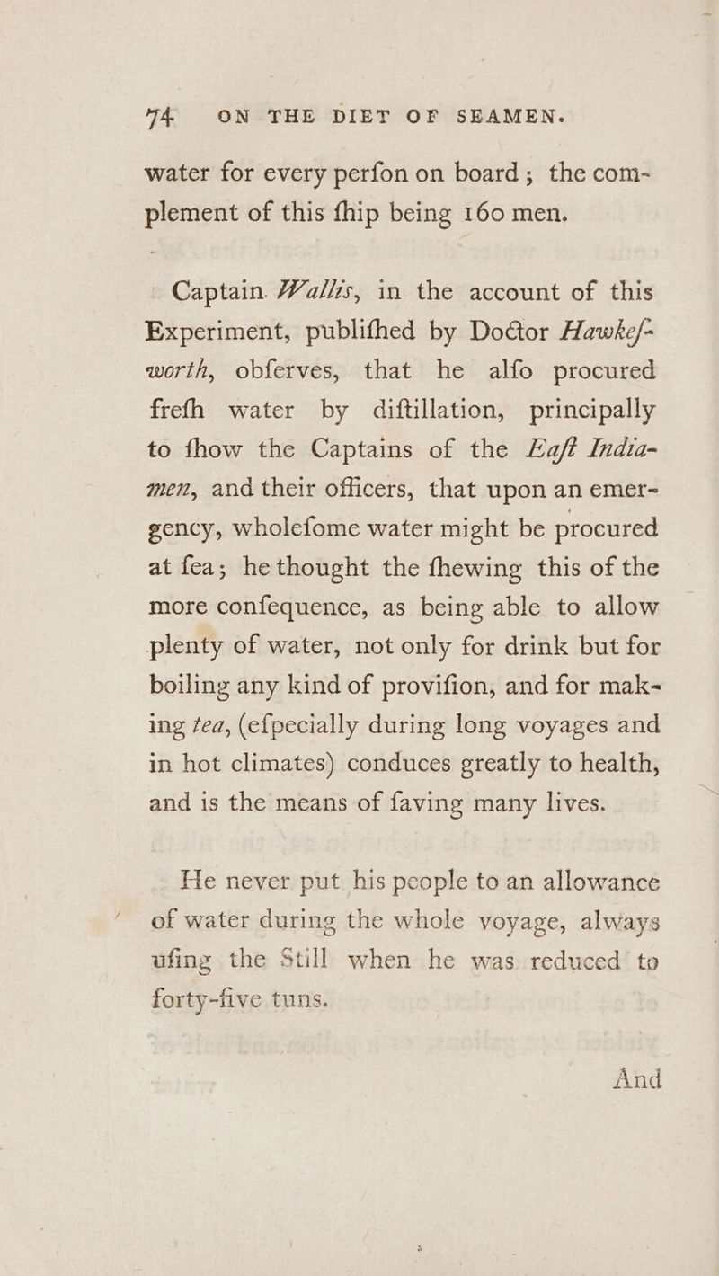 water for every perfon on board; the com- plement of this fhip being 160 men. Captain Walls, in the account of this Experiment, publifhed by Doctor Hawke/- worth, obferves, that he alfo procured frefh water by diftillation, principally to fhow the Captains of the Eaft Indta- men, and their officers, that upon an emer- gency, wholefome water might be procured at fea; he thought the fhewing this of the more confequence, as being able to allow plenty of water, not only for drink but for boiling any kind of provifion, and for mak- ing fea, (efpecially during long voyages and in hot climates) conduces greatly to health, and is the means of faving many lives. He never put his people to an allowance of water during the whole voyage, always ufing the Still when he was. reduced’ to forty-five tuns. And