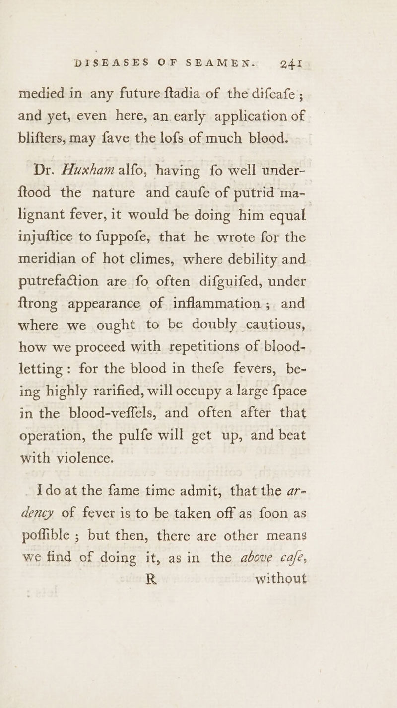 medied in any future ftadia of the difeafe ; and yet, even here, an early application of blifters, may fave the lofs of much blood. ‘Dr. Huxham alfo, having fo well under- {tood the nature and caufe of putrid ma-_ lignant fever, it would be doing him equal injuftice to fuppofe, that he wrote for the meridian of hot climes, where debility and putrefaGtion are fo often difguifed, under firong appearance of inflammation ; and where we ought to be doubly cautious, how we proceed with repetitions of blood- letting : for the blood in thefe fevers, be- ing highly rarified, will occupy a large {pace in the blood-veffels, and often after that operation, the pulfe will get up, and beat with violence. _ Ido at the fame time admit, that the ar- dency of fever is to be taken off as foon as poffible ; but then, there are other means we find of doing it, asin the above ca/e, R without