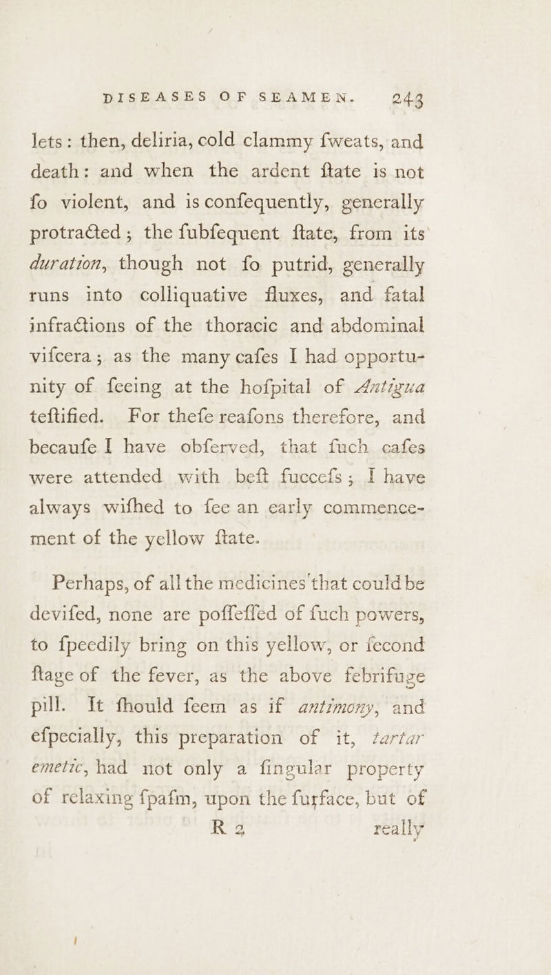 lets: then, deliria, cold clammy fweats, and death: and when the ardent ftate is not fo violent, and is confequently, generally protraGted ; the fubfequent flate, from its duration, though not fo putrid, generally tuns into colliquative fluxes, and fatal infractions of the thoracic and abdominal vifcera ; as the many cafes I had opportu- nity of feeing at the hofpital of Axtizua teftified. For thefe reafons therefore, and becaufe I have obferved, that fuch cafes were attended with beft fuccefs; I have always wifhed to fee an early commence- ment of the yellow ftate. Perhaps, of all the medicines that could be devifed, none are poffeffed of fuch powers, to {peedily bring on this yellow, or fecond flage of the fever, as the above febrifuge pul. It fhould feem as if antrmony, and efpecially, this preparation of it, farfar emetic, had not only a fingular property of relaxing fpafm, upon the furface, but of R 2 really