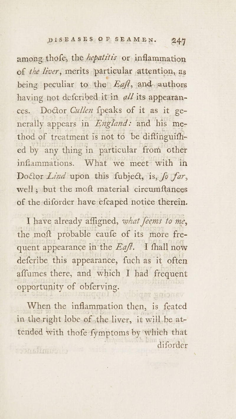 among. thofe, the Aepatztzs or inflammation of the /iver, merits particular attention, as being peculiar to ther Eaft, and..authors having not defcribed,itin @// its appearan- ces. Doctor Cullen {peaks of it as it ge- nerally appears in England: and his me- thod of treatment is not to be diftinguith- ed by any thing in particular from other inflammations. What we meet with in Doctor Lind upon this fubject, 1s, fo far, well; but the moft material circumftances of the diforder have Beg ure notice therein. I have already affigned, what oem to me, the moft probable caufe of its more fre- quent appearance in the Laft, “4 thall now defcribe this appearance, fuch as it often affumes there, and which I had frequent opportunity of obferving. When the inflammation then, is feated in the. right lobe.of ,the liver, it willbe at- tended with thofe fymptoms by which that diforder