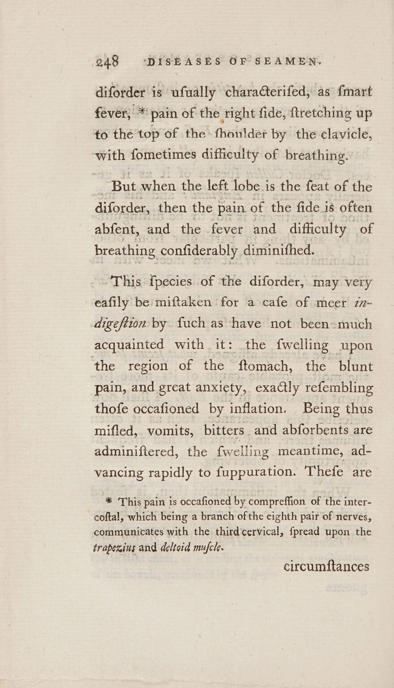 diforder is ufually characterifed, as {mart fever; * pain of the right fide, ftretching up to thé top of the - fhoulder by the clavicle, with fometimes difficulty of breathing. — __ But when the left lobe is the feat of the diforder, then the | pain of the fide is often abfent, and the fever and difficulty of breathing confiderably. diminithed. This {pecies of ‘the diforder, may very eafily be miftaken for a cafe of meer z7-~ digefiton by. fuch as have not been=much acquainted with it: the {welling upon the region of the ftomach, the blunt pain, and great anxiety, exactly refembling thofe occafioned by inflation. Being thus mifled, vomits, bitters and abforbents are adminiftered, the fwelling meantime, ad- vancing rapidly to fuppuration. Thefe are %* This pain is occafioned by compreffion of the inter- coftal, which being a branch of the eighth pair of nerves, communicates with the thirdcervical, fpread upon the traperins and deltoid mufcle. circumftances