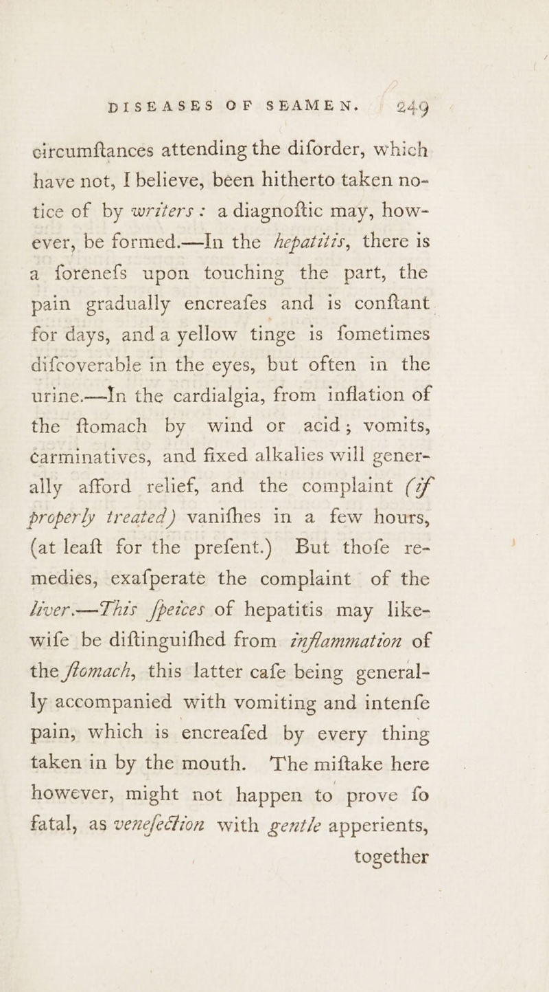 circumftances attending the diforder, which have not, I believe, been hitherto taken no- tice of by writers: a diagnoitic may, how- ever, be formed.—In the hepatzizs, there is a forenefs upon touching the part, the pain gradually encreafes and is conftant. for days, anda yellow tinge is fometimes difcoverable in the eyes, but often in the urine.—In the cardialgia, from inflation of the ftomach by wind or acid; vomits, carminatives, and fixed alkalies will gener- ally afford relief, and the complaint (zf properly treated) vanifhes in a few hours, (at leaft for the prefent.) But thofe re- medies, exafperate the complaint of the liver —This fpeices of hepatitis may like- wife be diftinguifhed from zaflammation of the flomach, this latter cafe being general- ly accompanied with vomiting and intenfe pain, which is encreafed by every thing taken in by the mouth. The miftake here however, might not happen to prove fo fatal, as venefection with gentle apperients, together
