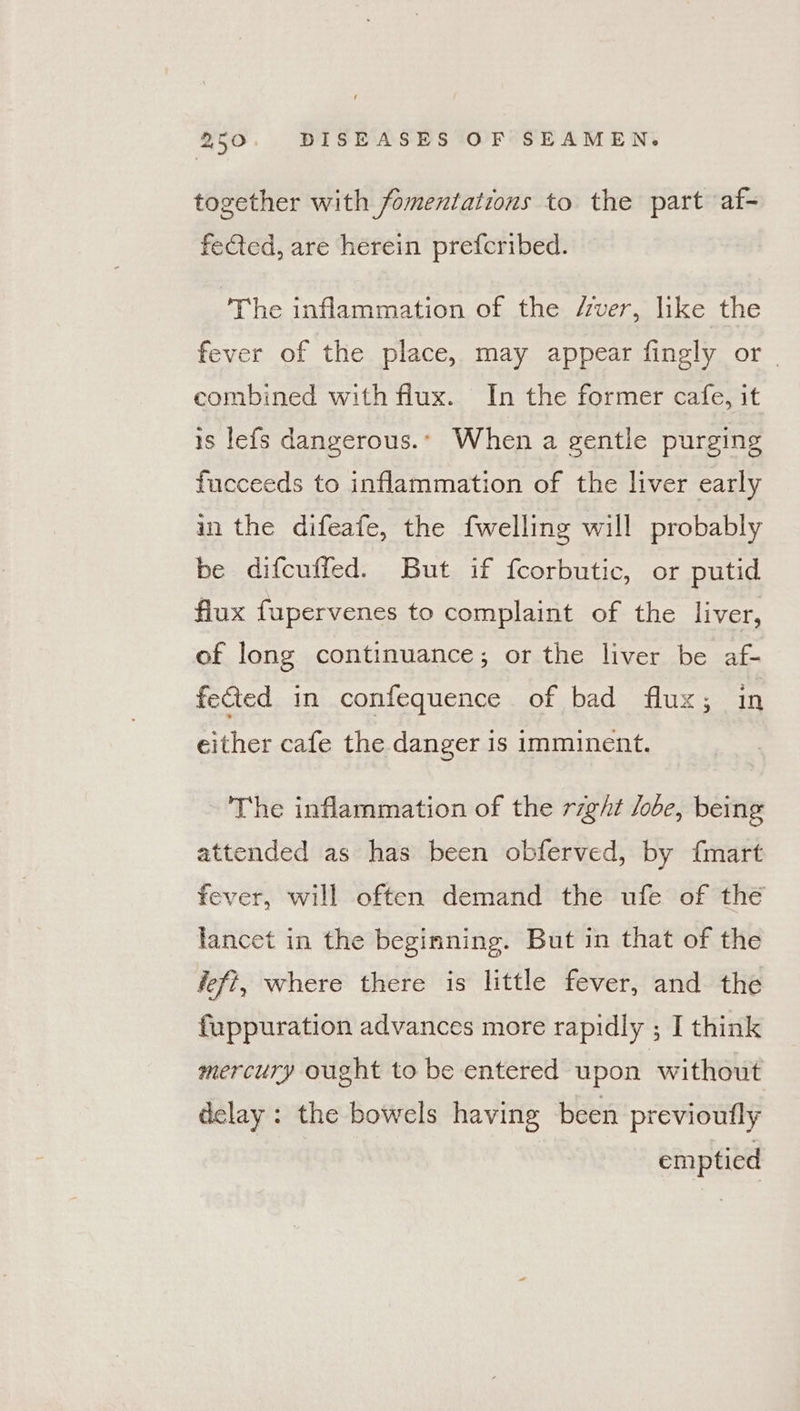 together with fomentations to the part af- fected, are herein prefcribed. The inflammation of the /rver, like the fever of the place, may appear fingly or | combined with flux. In the former cafe, it is lefs dangerous. When a gentle purging fucceeds to inflammation of the liver early in the difeafe, the {welling will probably be difcuffed. But if fcorbutic, or putid flux fupervenes to complaint of the liver, of long continuance; or the liver be af- fected in confequence of bad flux; in either cafe the danger is imminent. The inflammation of the right lobe, being attended as has been obferved, by fmart fever, will often demand the ufe of the lancet in the beginning. But in that of the defi, where there is little fever, and the fuppuration advances more rapidly ; I think mercury ought to be entered upon | without delay: the bowels having been previoufly emptied