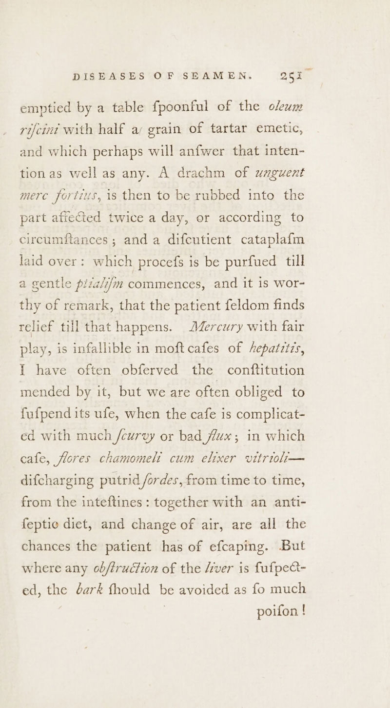 emptied by a table fpoonful of the olewm rifcint with half a grain of tartar emetic, and which perhaps will anfwer that inten- tionas well as any. A drachm of umguent mere fortis, is then to be rubbed into the part aftected twice a day, or according to circumftances ; anda difcutient cataplafm laid over: which procefs is be purfued till a gentle piza/z/m commences, and it is wor- thy of remark, that the patient feldom finds relief till that happens. Mercury with fair play, is infallible in moft cafes of hepatztzs, I have often obferved the conftitution mended by it, but we are often obliged to fufpend its ufe, when the cafe is complicat- ed with much /curvy or bad flux; in which cafe, flores chamomelt cum elixer vitrioli— difcharging putrid /ordes, from time to time, from the inteftines: together with an anti- feptie diet, and change of air, are all the chances the patient has of efcaping. But where any ob/truction of the fiver is fufpea- ed, the éark fhould be avoided as fo much | poifon !