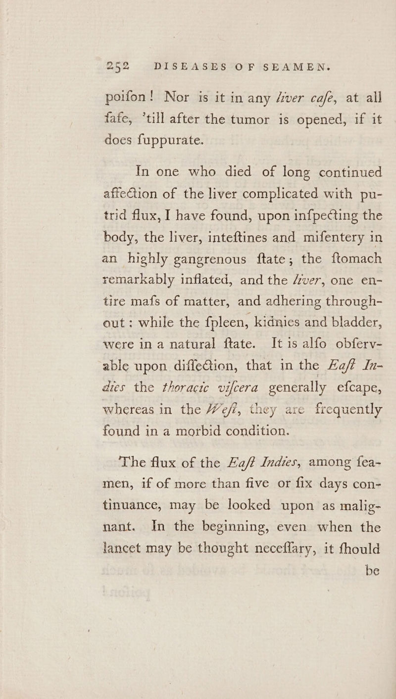 poifon! Nor is it in any Aver cafe, at all fafe, ‘till after the tumor is opened, if it does fuppurate. In one who died of long continued afteGion of the liver complicated with pu- trid flux, I have found, upon in{pecting the body, the liver, inteftines and mifentery in an highly gangrenous ftate; the ftomach remarkably inflated, and the Aver, one en- tire mafs of matter, and adhering through- out : while the fpleen, kidnies and bladder, were ina natural ftate. It is alfo obferv- able upon diffection, that in the Haff In- dies the thoracic vifcera generally efcape, whereas in the We/?, they are frequently found in a morbid condition. The flux of the Fa/? Indies, among fea- men, if of more than five or fix days con- tinuance, may be looked upon as malig- nant. In the beginning, even when the lancet may be thought neceflary, it fhould be
