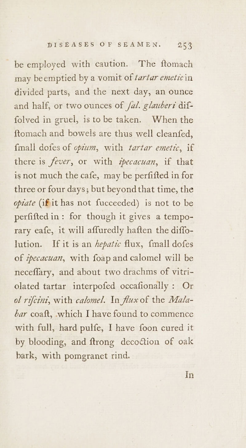 be employed with caution. The ftomach may beemptied by a vomit of tartar emetic in divided parts, and the next day, an ounce and half, or two ounces of /a/. glauber? dif- folved in gruel, is to be taken. When the ftomach and bowels are thus well cleanfed, {mall dofes of opzwm, with tartar emetic, if there is fever, or with zpecacuan, if that is not much the cafe, may be perfifted in for three or four days; but beyond that time, the opiate (if it has not fucceeded) is not to be perfiftedin : for though it gives a tempo- rary eafe, it will affuredly haften the diffo- lution. If it is an hepatic flux, fmall dofes of zpecacuan, with foap and calomel will be neceflary, and about two drachms of vitri- olated tartar interpofed occafionally : Or of rifcint, with calomel. In flux of the Ma/a- bar coat, .which I have found to commence with full, hard pulfe, I have foon cured it by blooding, and ftrong decotion of oak bark, with pomegranet rind. In