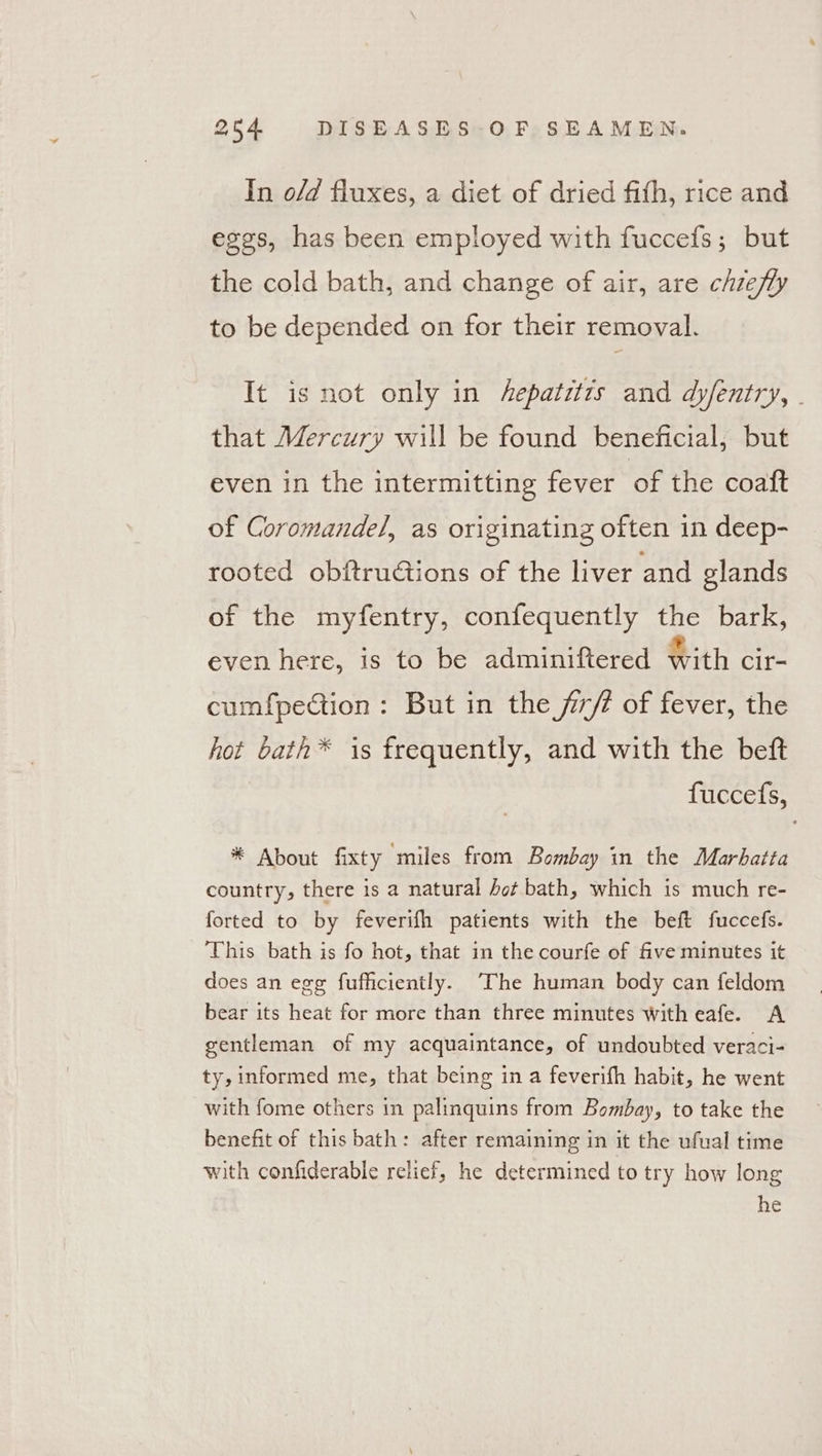 In o/d fluxes, a diet of dried fifth, rice and eggs, has been employed with fuccefs; but the cold bath, and change of air, are chze/ly to be depended on for their removal. It is not only in Aepatit7s and dyfentry, - that Mercury will be found beneficial, but even in the intermitting fever of the coatt of Coromande/, as originating often in deep- rooted obftruGions of the liver and glands of the myfentry, confequently the bark, even here, is to be adminiftered with cir- cumfpection: But in the jir/é of fever, the hot bath* is frequently, and with the betft fuccefs, * About fixty miles from Bombay in the Marbatta country, there is a natural hot bath, which is much re- forted to by feverifh patients with the beft fuccefs. This bath is fo hot, that in the courfe of five minutes it does an egg fufficiently. ‘The human body can feldom bear its heat for more than three minutes with eafe. A gentleman of my acquaintance, of undoubted veraci- ty, informed me, that being in a feverifh habit, he went with fome others in palinquins from Bombay, to take the benefit of this bath: after remaining in it the ufual time with confiderable relief, he determined to try how long he