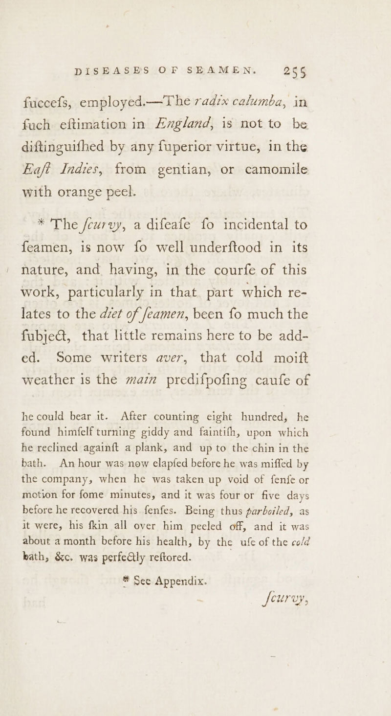 fuccefs, employed.—The radix calumba, in fuch eftimation in Azgland, is not to be diftinguifhed by any fuperior virtue, in the Eaft Indies, from gentian, or camomile with orange peel. * The fcurvy, a difeafe fo incidental to feamen, is now fo well underftood in its nature, and having, in the courfe of this work, particularly in that. part which re- lates to the det of feamen, been fo much the fubje@, that little remains here to be add- ed. Some writers aver, that cold moitft weather is the maz predifpofing caufe of he could bear it. After counting eight hundred, he found himfelf turning giddy and faintifh, upon which he reclined againft a plank, and up to the chin in the bath. An hour was now elapfed before he was miffed by the company, when he was taken up void of fenfe or motion for fome minutes, and it was four or five days before he recovered his fenfes. Being thus parboiled, as it were, his fkin all over him peeled off, and it was about a month before his health, by the ufe of the co/d kath, &amp;c. was perfectly reftored. * See Appendix. fcurvy,