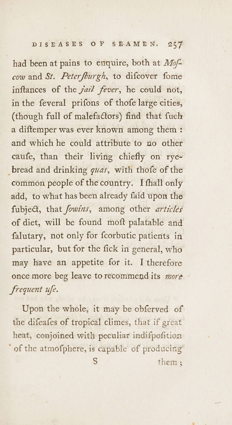had been at pains to enquire, both at Mo/- cow and St. Peterfburgh, to difcover fome inftances of the zac? fever, he could not, in the feveral prifons of thofe large cities, (though full of malefa€tors) find that fuch a diftemper was ever known among them : and which he could attribute to no other caufe, than their living chiefly on rye- bread and drinking guvas, with thofe of the common people of the country. I fhall only add, to what has been already faid upon the fubje&amp;, that fowzws, among other artz/les of diet, will be found moft palatable and falutary, not only for fcorbutic patients in particular, but for the fick in general, who may have an appetite for it. I therefore once more beg leave torecommend its more frequent ufe. Upon the whole, it may be obferved of the difeafes of tropical climes, that if great heat, conjoined with peculiar indifpofition ‘of the atmofphere, is capable of producing’ S them ;