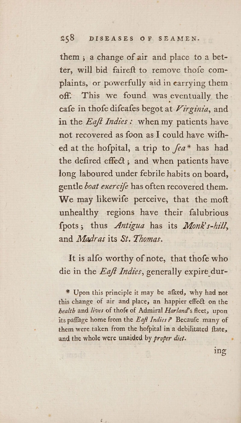 them ; a change of air and place to a bet- ter, will bid faireft to remove thofe com- plaints, or powerfully aid in earrying them. off. This we found was eventually the. cafe in thofe difeafes begot at Hzrginza, and in the La/t Indies: when my patients have not recovered as foon as I could have with- ed at the hofpital, a trip to fea* has had the defired effe&amp; ; and when patients have long laboured under febrile habits on board, — gentle doat exercife has often recovered them. We may likewife perceive, that the moft unhealthy regions have their. falubrious fpots; thus Aztigua has its Monk’s-hill, and Madras its St. Thomas. It is alfo worthy of note, that thofe who die in the Haft Indies, generally expire dur- * Upon this principle it may be afked, why had not this change of air and place, an happier effe&amp;@ on the health and lives of thofe of Admiral Harland’s fleet, upon its paffage home from the Eaf Indies ? Becaufe many of them were taken from the hofpital in a debilitated ftate, and the whole were unaided by proper diet. ing