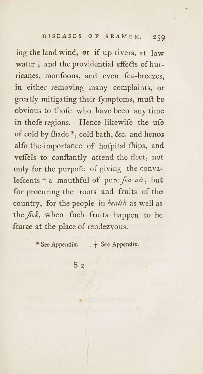ing the land wind, or if up rivers, at low water ; and the providential effets of hur- ricanes, monfoons, and even fea-breezes, in either removing many complaints, or greatly mitigating their fymptoms, muft be obvious to thofe who have been any time in thofe regions. Hence likewife the ufe of cold by fhade *, cold bath, &amp;c. and hence alfo the importance of hofpital fhips, and veffels to conftantly attend the fleet, not only for the purpofe of giving the conva~- lefcents ta mouthful of pure fea ar, but for procuring the roots and fruits of the country, for the people in fea/th as well as the fick, when fuch fruits happen to be {carce at the place of rendezvous. * See Appendix. | + See Appendix. 92