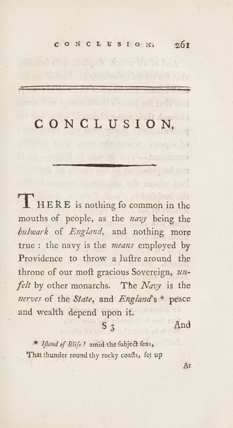CONCLUSION DOE C.0'N CU 3 te Ny ab HERE is nothing fo common in the mouths of people, as the wavy being the bulwark of England, and nothing more true: the navy is the means employed by Providence to throw a Juftre around the throne of our moft gracious Sovereign, “H~ felt by other monarchs. The Wavy is the nerves of the State, and Angland’s * peace and wealth depend upon it. S 3 wR LEN * Ifand of Blifs} amid-the fubje&amp; feas, That thunder round thy rocky coafts, fet up At