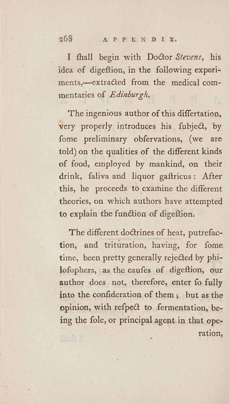 I fhall begin with Doctor Stevens, his idea of digeftion, in the following experi- ments,—extraCted from the medical com- mentaries of Hdinburgh. The ingenious author of this differtation, very properly introduces his fubje@, by fome preliminary obfervations, (we are told) on the qualities of the different kinds of food, employed by mankind, on their drink, faliva and liquor gaftricus: After this, he proceeds to examine the different theories, on which authors have attempted to explain the function of digeftion. The different doctrines of heat, putrefac- tion, and trituration, having, for fome. time, been pretty generally rejected by phi- lofophers, as the caufes of digeftion, our author does not, therefore, enter fo fully into the confideration of them; but as the opinion, with refpe&amp; to fermentation, be- ing the fole, or principal agent.in that ope- ration, pe