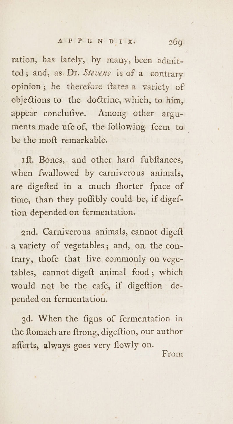 ration, has lately, by many, been admit- ted; and, as. Dr. Stevens is of a contrary opinion; he therefore flates a variety of objections to the doctrine, which, to him, appear conclufive. Among other argu- ments made ufe of, the following feem to be the moft remarkable. 1ft. Bones, and other hard fubftances, when fwallowed by carniverous animals, are digefted in a much fhorter fpace of time, than they poffibly could be, if digef- tion depended on fermentation. end. Carniverous animals, cannot digeft a variety of vegetables; and, on the con- trary, thofe that live commonly on vege- tables, cannot digeft animal food; which would not be the cafe, if digeftion de- pended on fermentation. 3d. When the figns of fermentation in the ftomach are ftrong, digeftion, our author afferts, always goes very flowly on. From